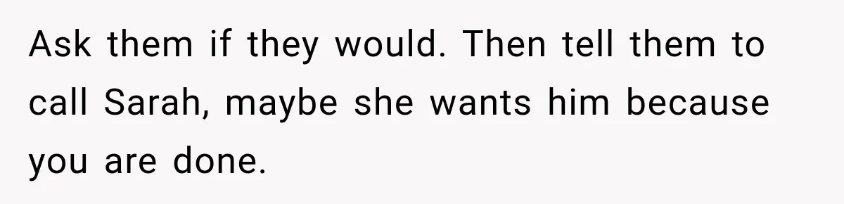 Woman Leaves Husband After Third Betrayal, Then Discovers He Had Secretly Invented an Entire Poly Relationship Ask them if they would. Then tell them to call Sarah, maybe she wants him because you are done.