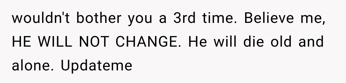 Woman Leaves Husband After Third Betrayal, Then Discovers He Had Secretly Invented an Entire Poly Relationship wouldn't bother you a 3rd time. Believe me, HE WILL NOT CHANGE. He will die old and alone. Updateme
