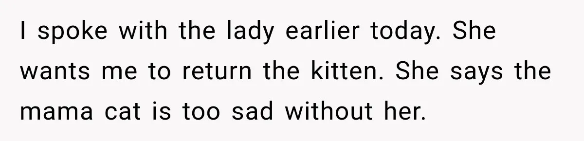 I spoke with the lady earlier today. She wants me to return the kitten. She says the mama cat is too sad without her.