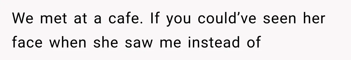 We met at a cafe. If you could’ve seen her face when she saw me instead of
