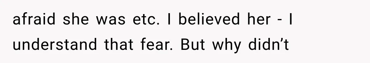 afraid she was etc. I believed her - I understand that fear. But why didn’t