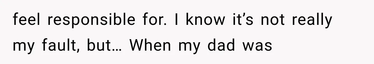 feel responsible for. I know it’s not really my fault, but… When my dad was