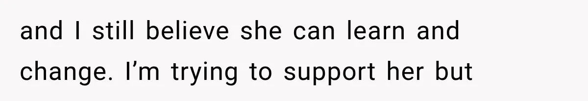 and I still believe she can learn and change. I’m trying to support her but