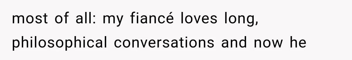 most of all: my fiancé loves long, philosophical conversations and now he