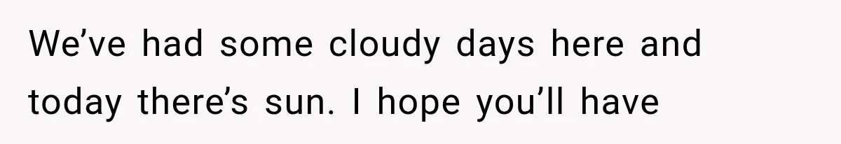 We’ve had some cloudy days here and today there’s sun. I hope you’ll have