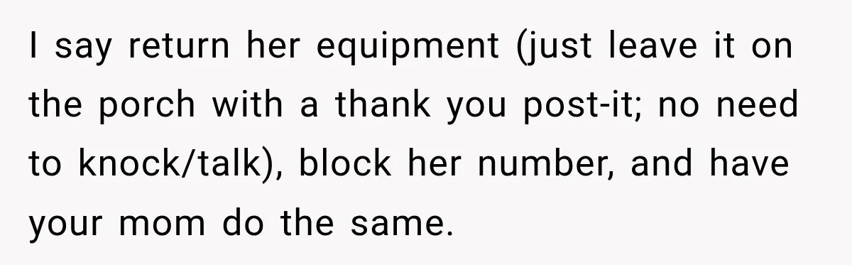 I say return her equipment (just leave it on the porch with a thank you post-it; no need to knock/talk), block her number, and have your mom do the same.