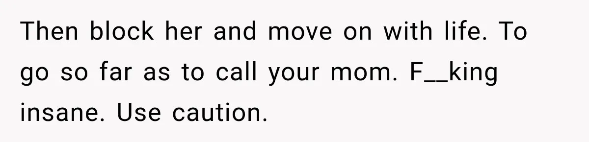 Then block her and move on with life. To go so far as to call your mom. F__king insane. Use caution.