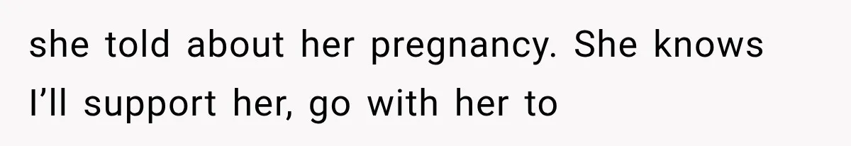 she told about her pregnancy. She knows I’ll support her, go with her to