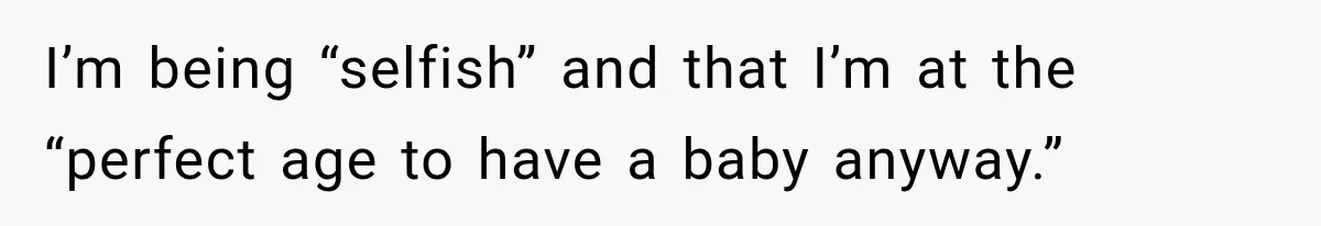 I’m being “selfish” and that I’m at the “perfect age to have a baby anyway.”