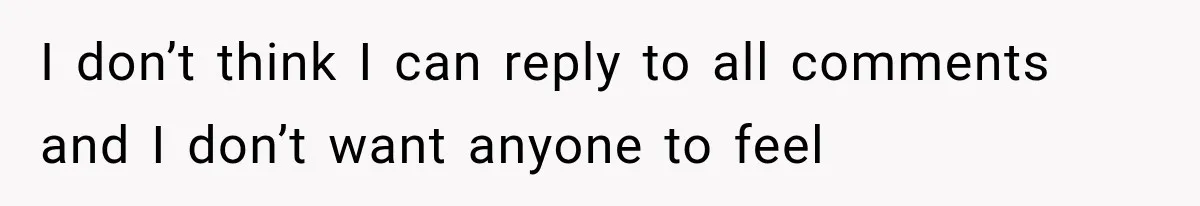 I don’t think I can reply to all comments and I don’t want anyone to feel