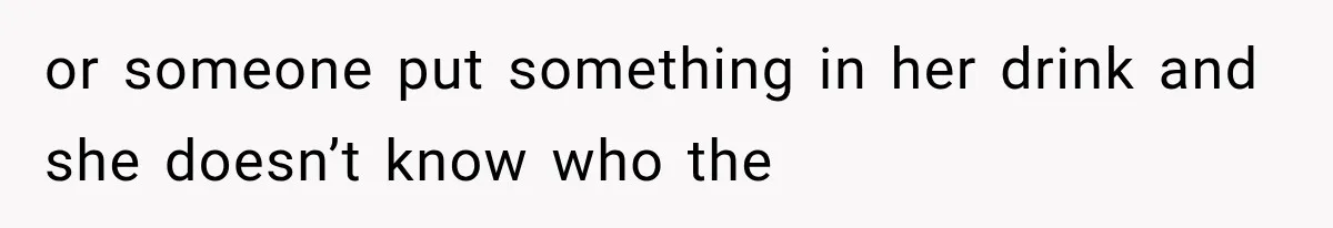 or someone put something in her drink and she doesn’t know who the