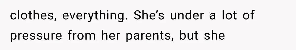 clothes, everything. She’s under a lot of pressure from her parents, but she
