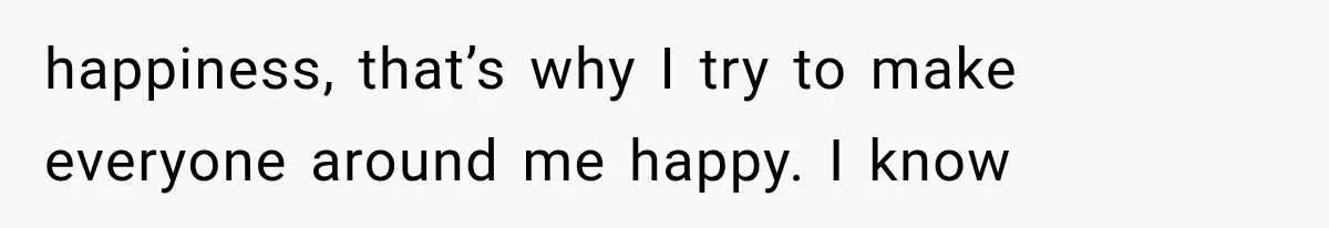 happiness, that’s why I try to make everyone around me happy. I know