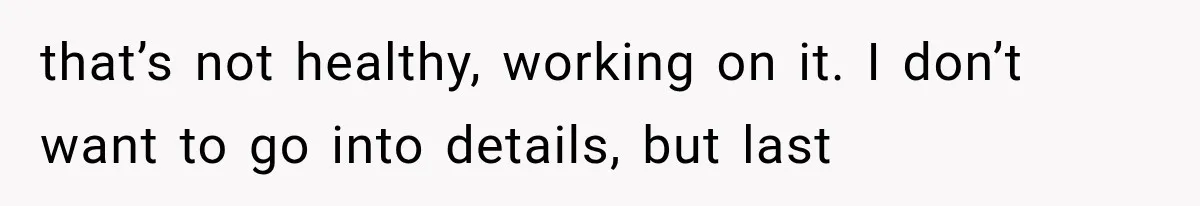 that’s not healthy, working on it. I don’t want to go into details, but last