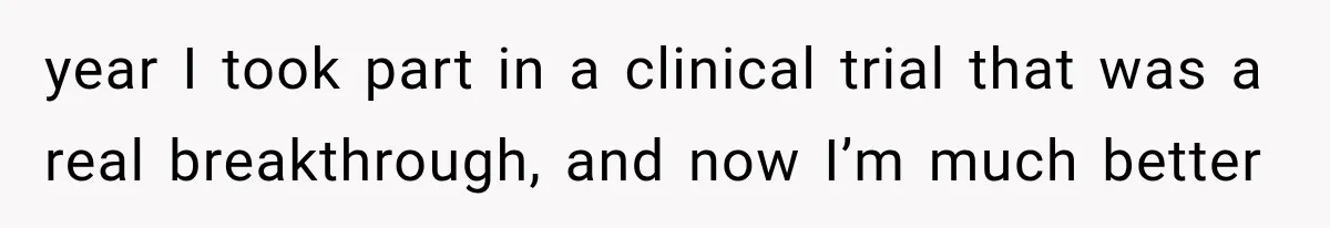 year I took part in a clinical trial that was a real breakthrough, and now I’m much better
