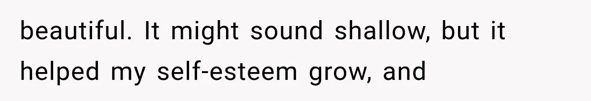 beautiful. It might sound shallow, but it helped my self-esteem grow, and