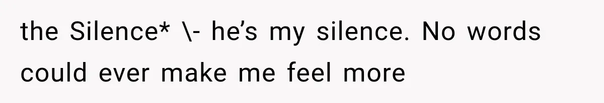 the Silence* \- he’s my silence. No words could ever make me feel more