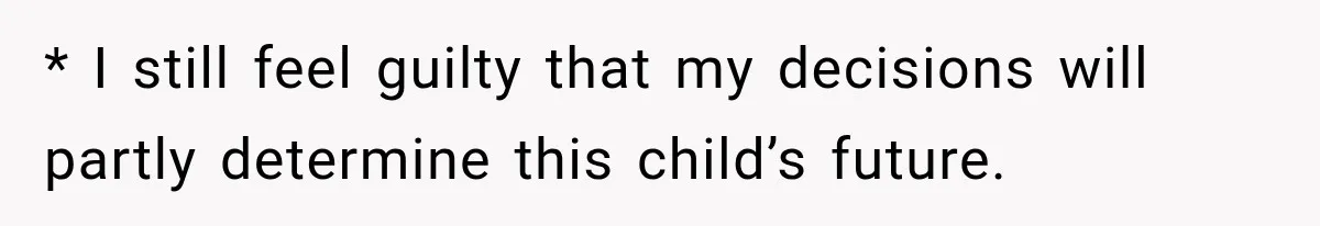 * I still feel guilty that my decisions will partly determine this child’s future.
