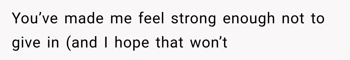 You’ve made me feel strong enough not to give in (and I hope that won’t