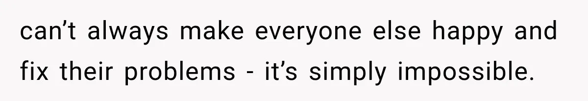 can’t always make everyone else happy and fix their problems - it’s simply impossible.