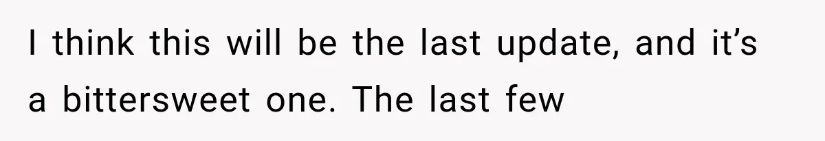 I think this will be the last update, and it’s a bittersweet one. The last few
