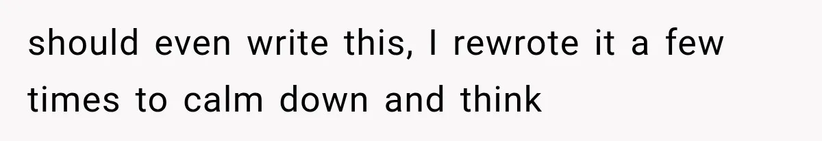 should even write this, I rewrote it a few times to calm down and think