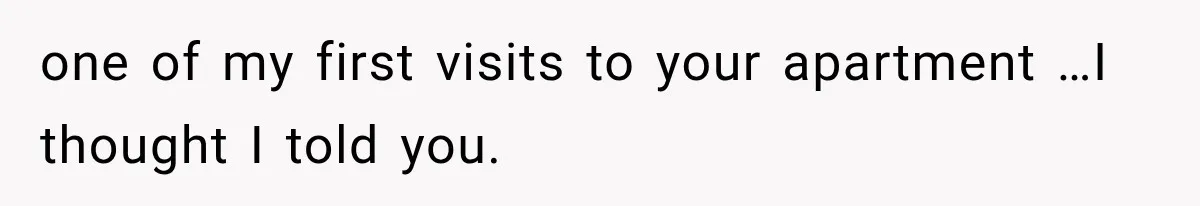 one of my first visits to your apartment …I thought I told you.