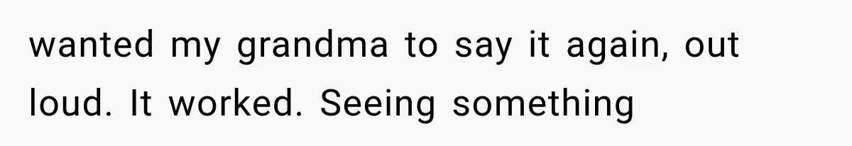 wanted my grandma to say it again, out loud. It worked. Seeing something