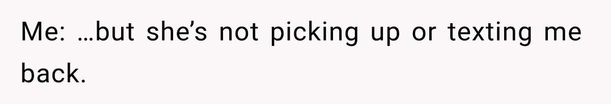 Me: …but she’s not picking up or texting me back.