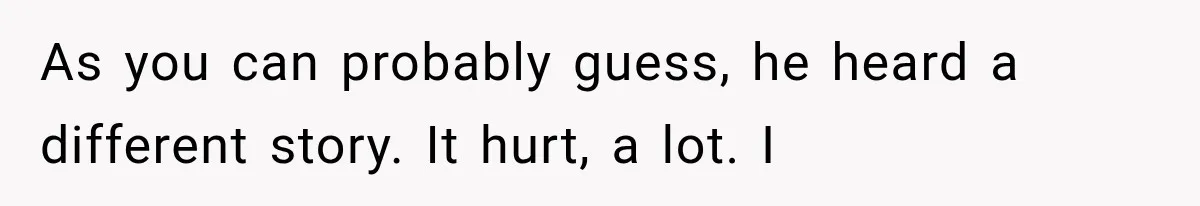 As you can probably guess, he heard a different story. It hurt, a lot. I