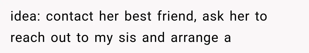 idea: contact her best friend, ask her to reach out to my sis and arrange a