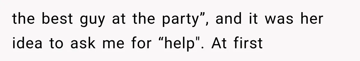 the best guy at the party”, and it was her idea to ask me for “help". At first