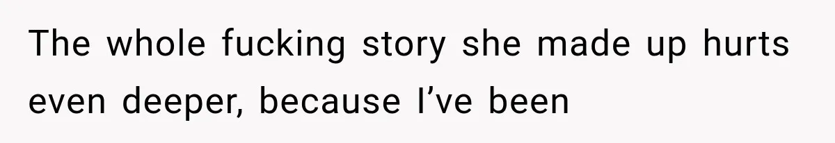 The whole fucking story she made up hurts even deeper, because I’ve been