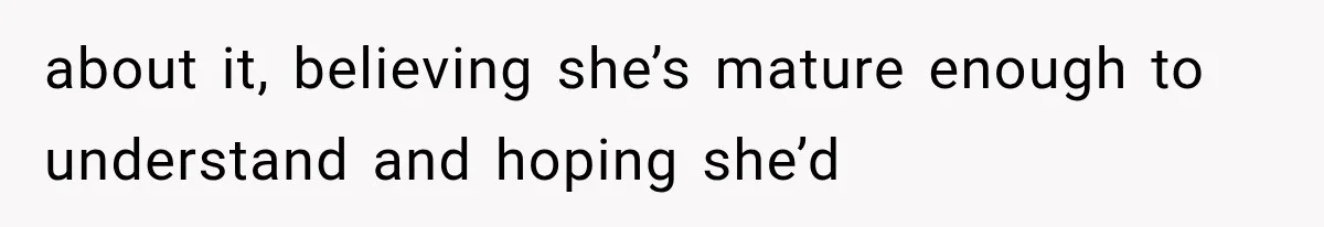 about it, believing she’s mature enough to understand and hoping she’d