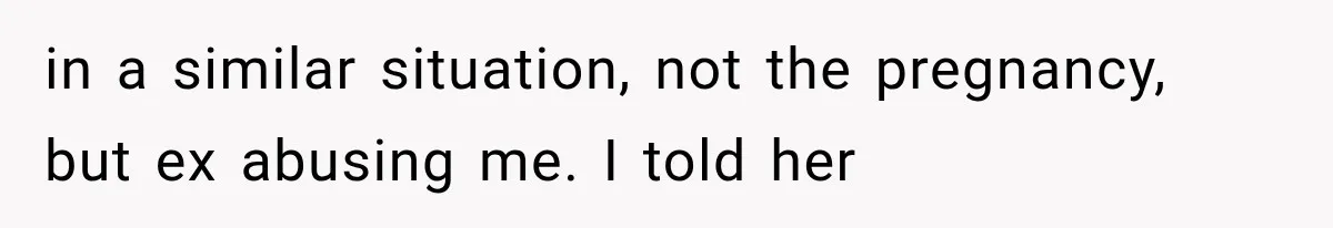 in a similar situation, not the pregnancy, but ex abusing me. I told her