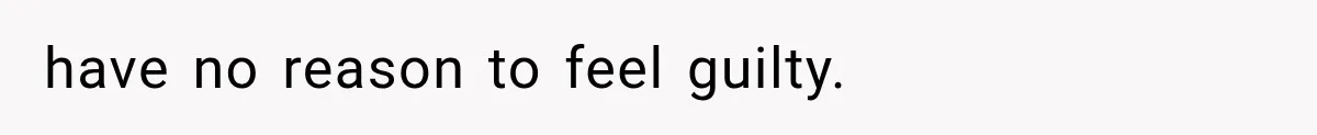 have no reason to feel guilty.
