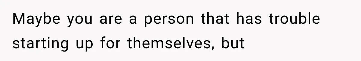 Maybe you are a person that has trouble starting up for themselves, but