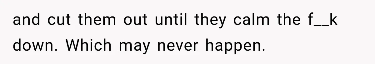 and cut them out until they calm the f__k down. Which may never happen.