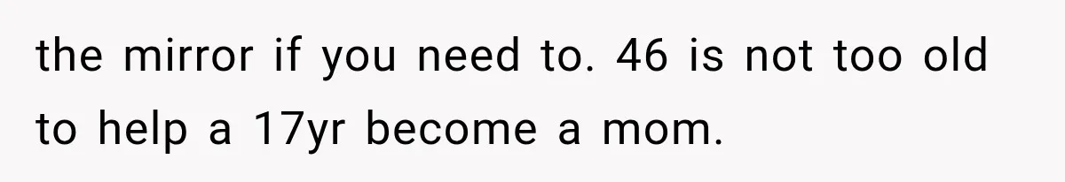 the mirror if you need to. 46 is not too old to help a 17yr become a mom.