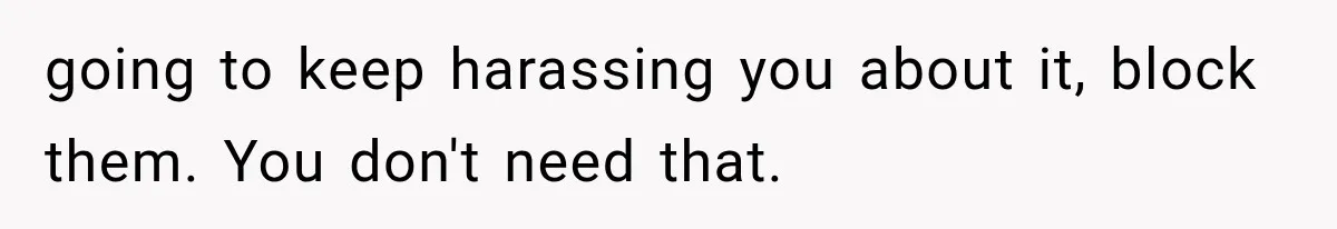 going to keep harassing you about it, block them. You don't need that.