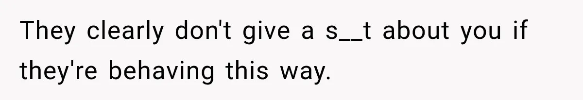 They clearly don't give a s__t about you if they're behaving this way.