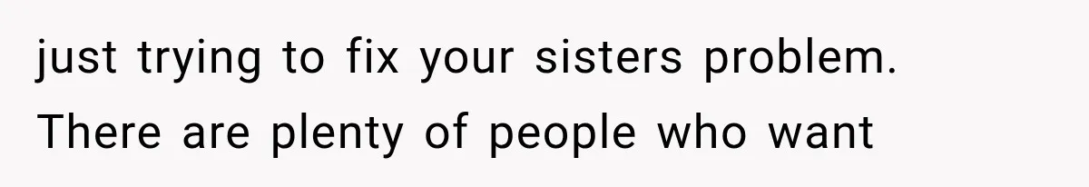 just trying to fix your sisters problem. There are plenty of people who want