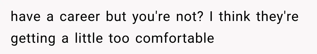 have a career but you're not? I think they're getting a little too comfortable