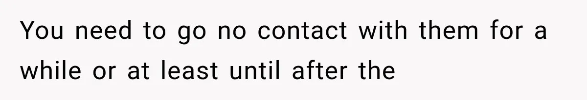You need to go no contact with them for a while or at least until after the