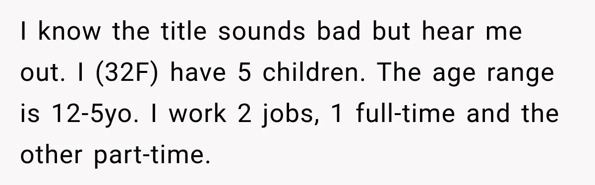 I know the title sounds bad but hear me out. I (32F) have 5 children. The age range is 12-5yo. I work 2 jobs, 1 full-time and the other part-time.