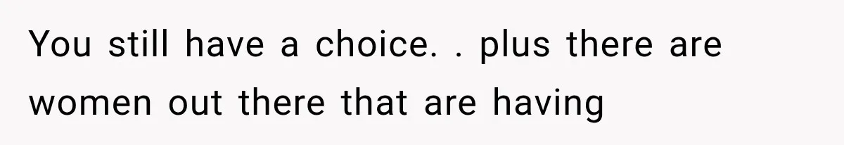 You still have a choice. . plus there are women out there that are having