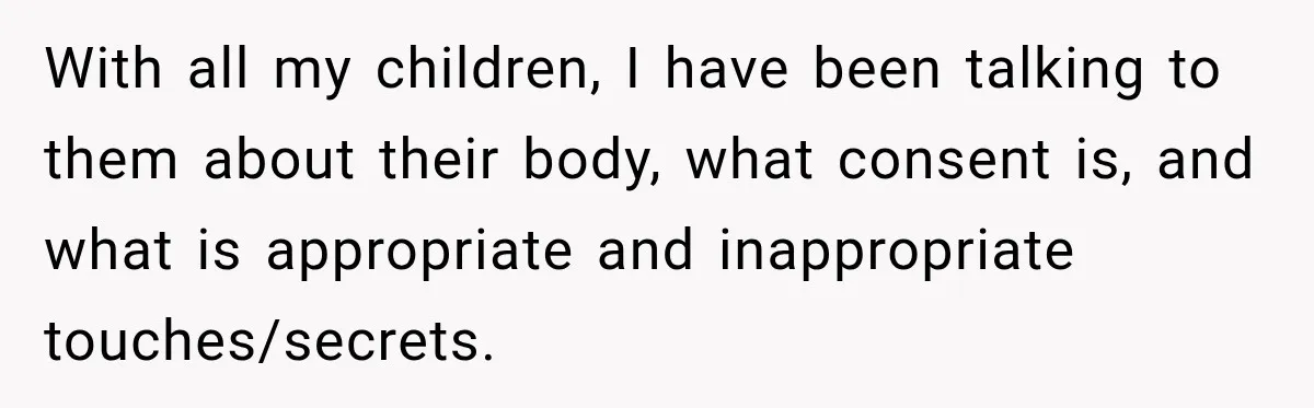 With all my children, I have been talking to them about their body, what consent is, and what is appropriate and inappropriate touches/secrets.