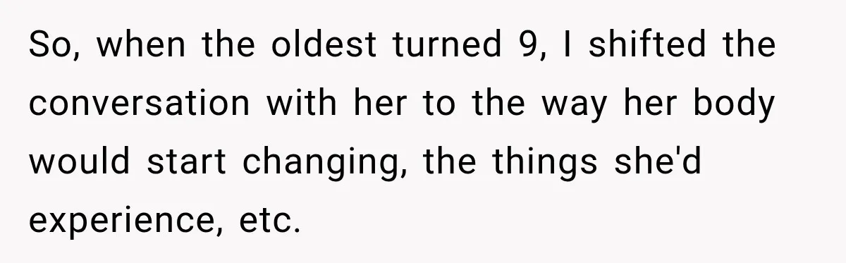 So, when the oldest turned 9, I shifted the conversation with her to the way her body would start changing, the things she'd experience, etc.