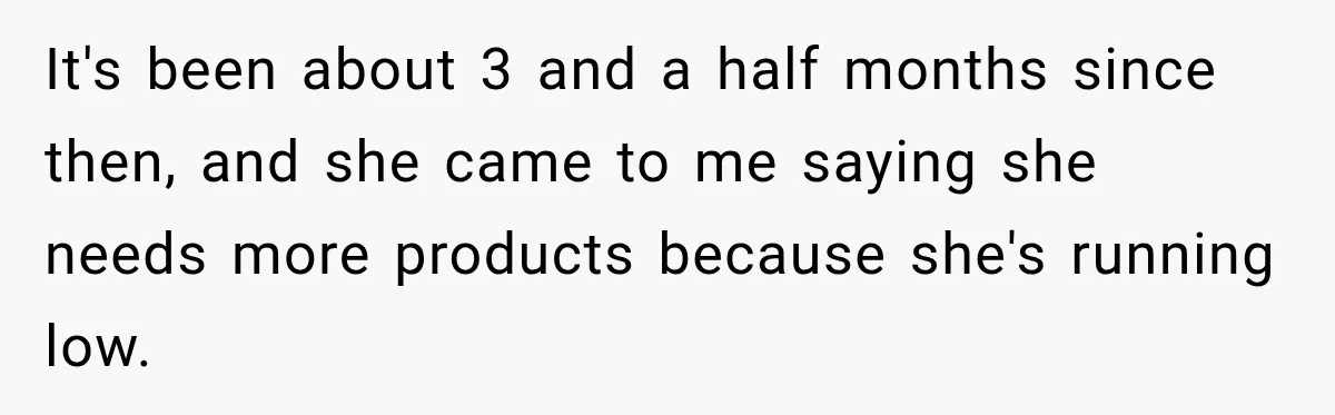 It's been about 3 and a half months since then, and she came to me saying she needs more products because she's running low.