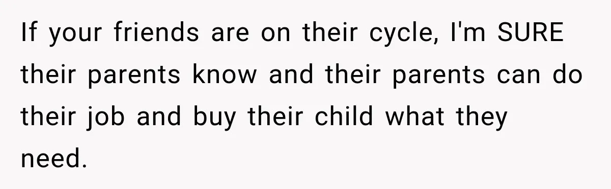 If your friends are on their cycle, I'm SURE their parents know and their parents can do their job and buy their child what they need.